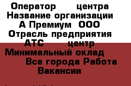 Оператор Call-центра › Название организации ­ А-Премиум, ООО › Отрасль предприятия ­ АТС, call-центр › Минимальный оклад ­ 35 000 - Все города Работа » Вакансии   